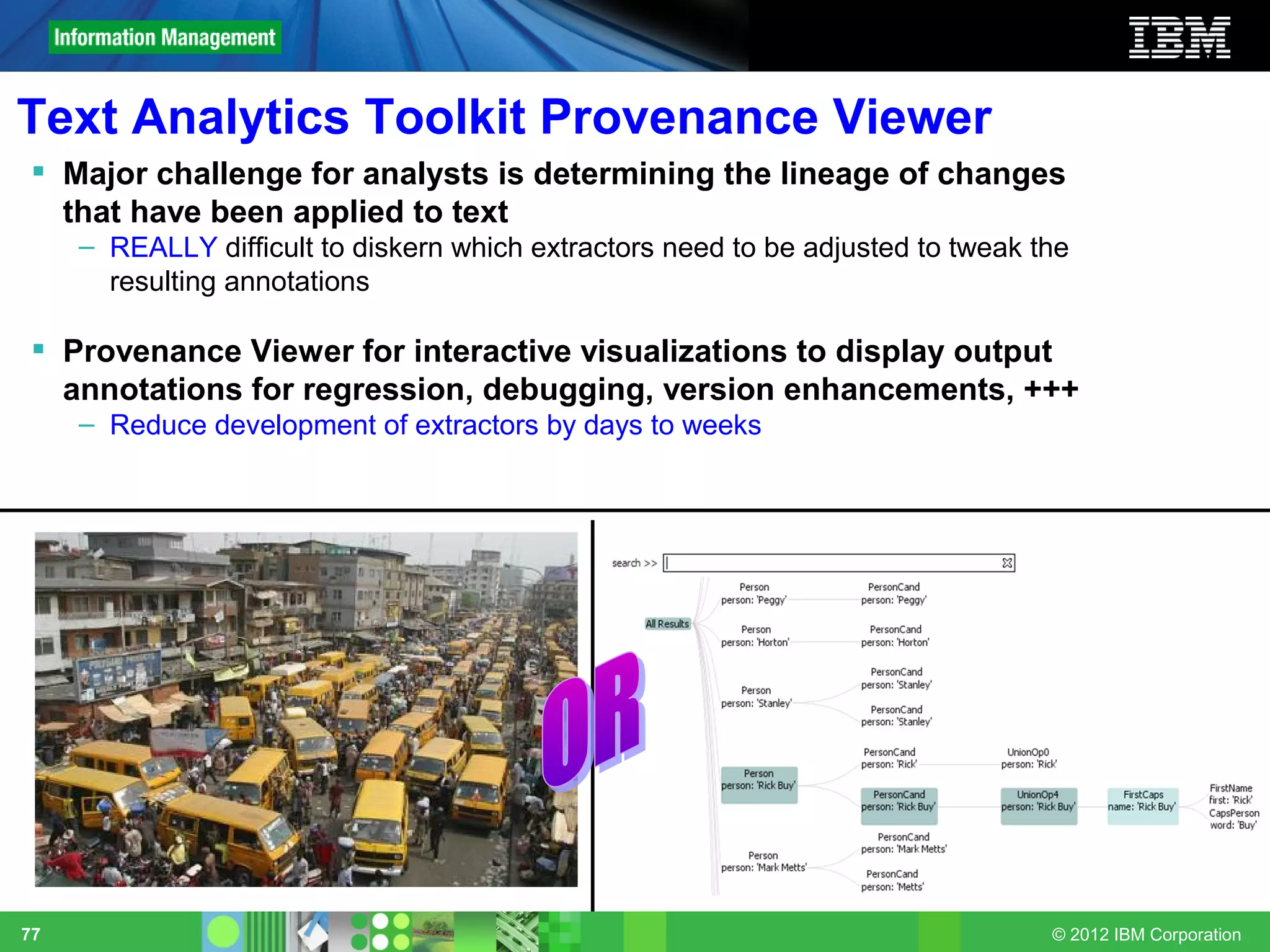 Text Analytics Toolkit Provenance Viewer
  Major challenge for analysts is determining the lineage of changes
   that have been applied to text
     – REALLY difficult to diskern which extractors need to be adjusted to tweak the
       resulting annotations

  Provenance Viewer for interactive visualizations to display output
   annotations for regression, debugging, version enhancements, +++
     – Reduce development of extractors by days to weeks




77                                                                                © 2012 IBM Corporation
 
