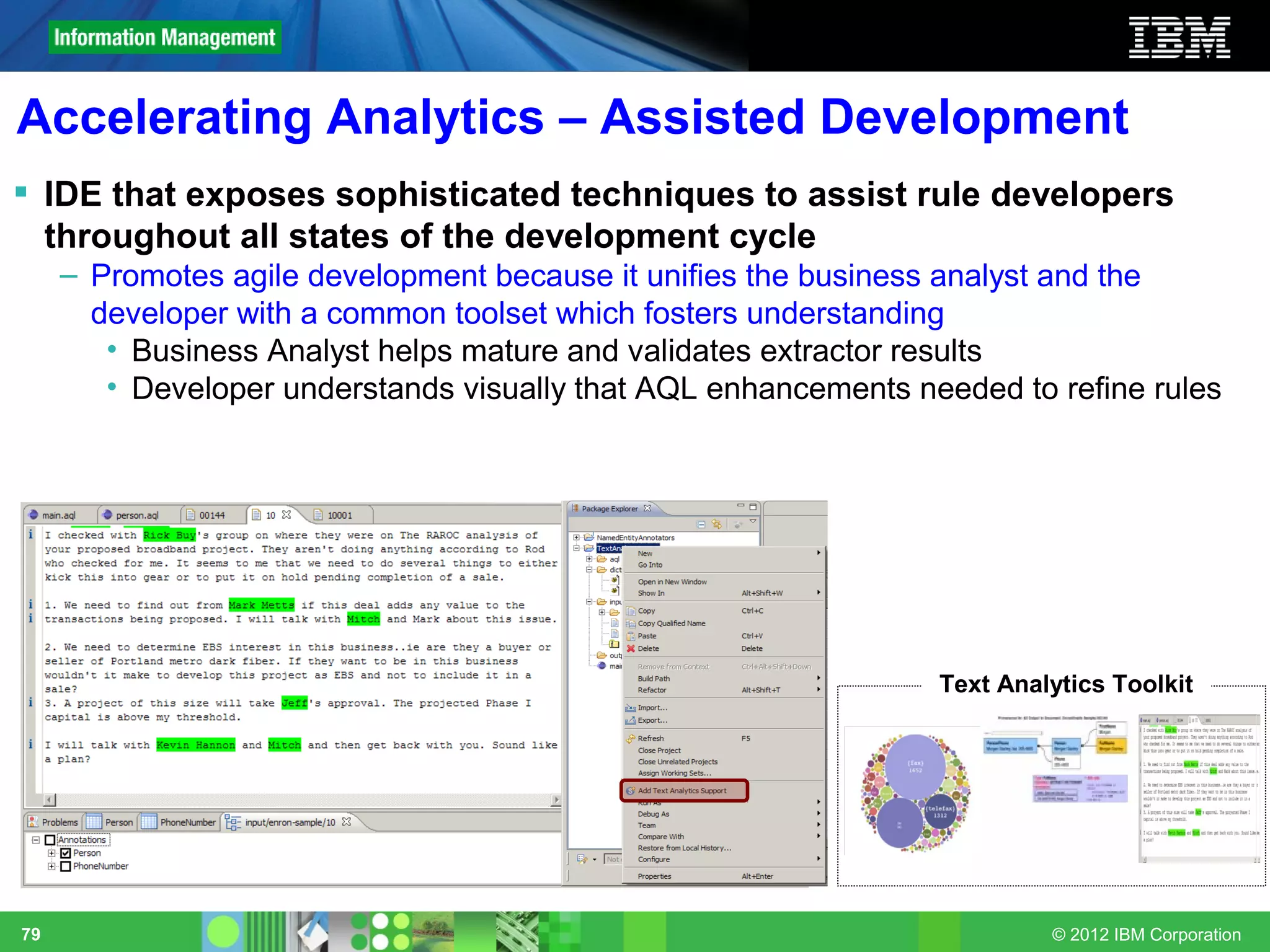 Accelerating Analytics – Assisted Development
 IDE that exposes sophisticated techniques to assist rule developers
  throughout all states of the development cycle
     – Promotes agile development because it unifies the business analyst and the
       developer with a common toolset which fosters understanding
        • Business Analyst helps mature and validates extractor results
        • Developer understands visually that AQL enhancements needed to refine rules




                                                                 Text Analytics Toolkit




79                                                                        © 2012 IBM Corporation
 