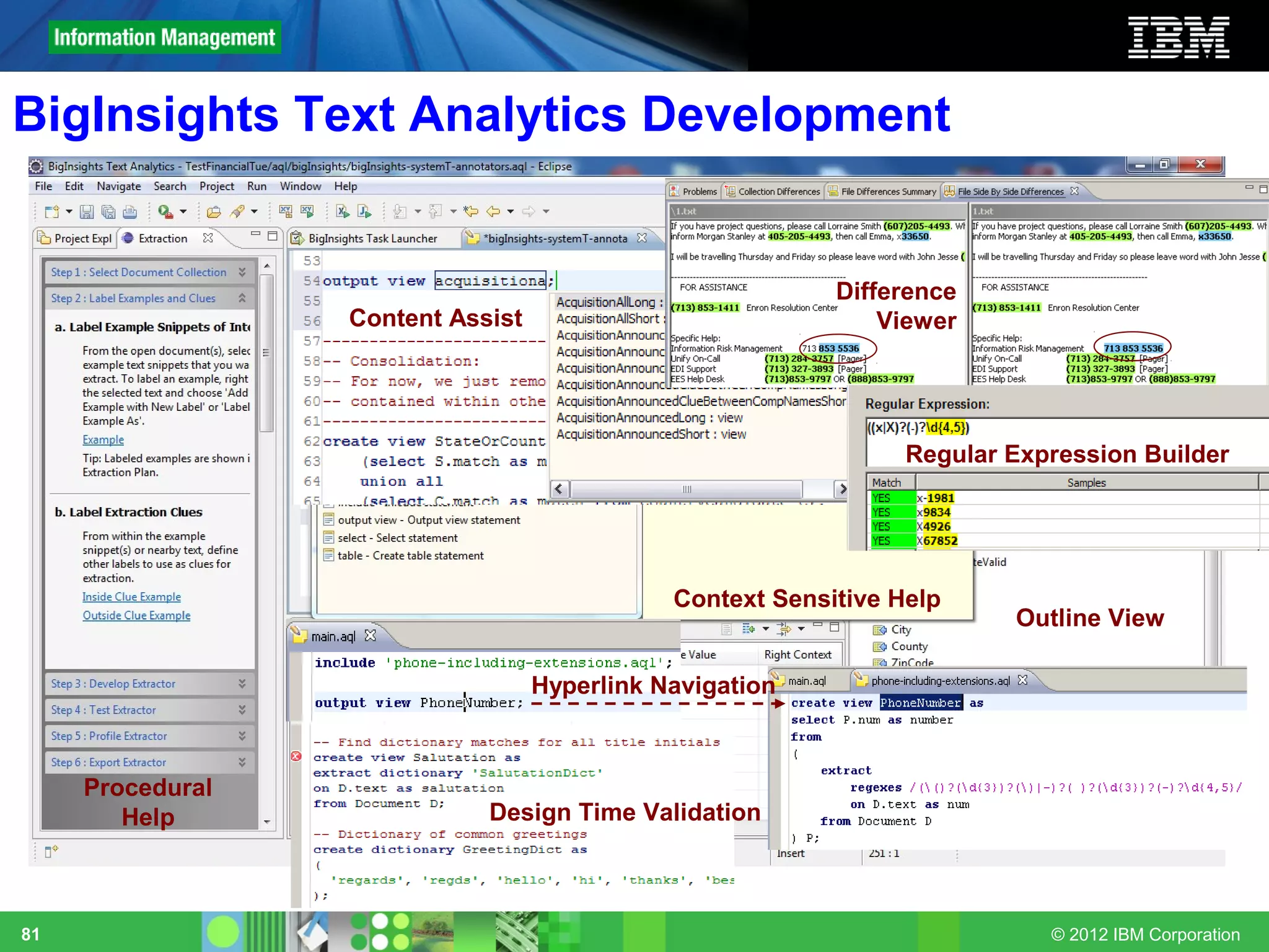 BigInsights Text Analytics Development


                                                           Difference
                  Content Assist                               Viewer




                                                                 Regular Expression Builder




                                              Context Sensitive Help
                                                                         Outline View

                                   Hyperlink Navigation



     Procedural
        Help                 Design Time Validation



81                                                                          © 2012 IBM Corporation
 
