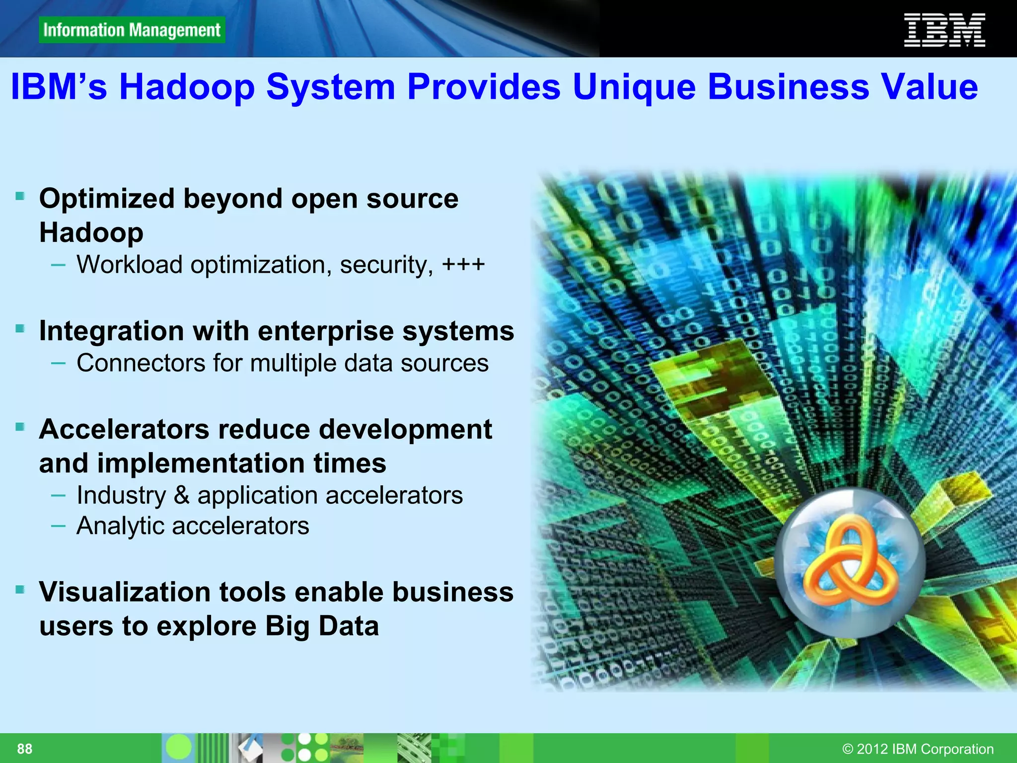 IBM’s Hadoop System Provides Unique Business Value

 Optimized beyond open source
  Hadoop
     – Workload optimization, security, +++

 Integration with enterprise systems
     – Connectors for multiple data sources

 Accelerators reduce development
  and implementation times
     – Industry & application accelerators
     – Analytic accelerators

 Visualization tools enable business
  users to explore Big Data



88                                            © 2012 IBM Corporation
 