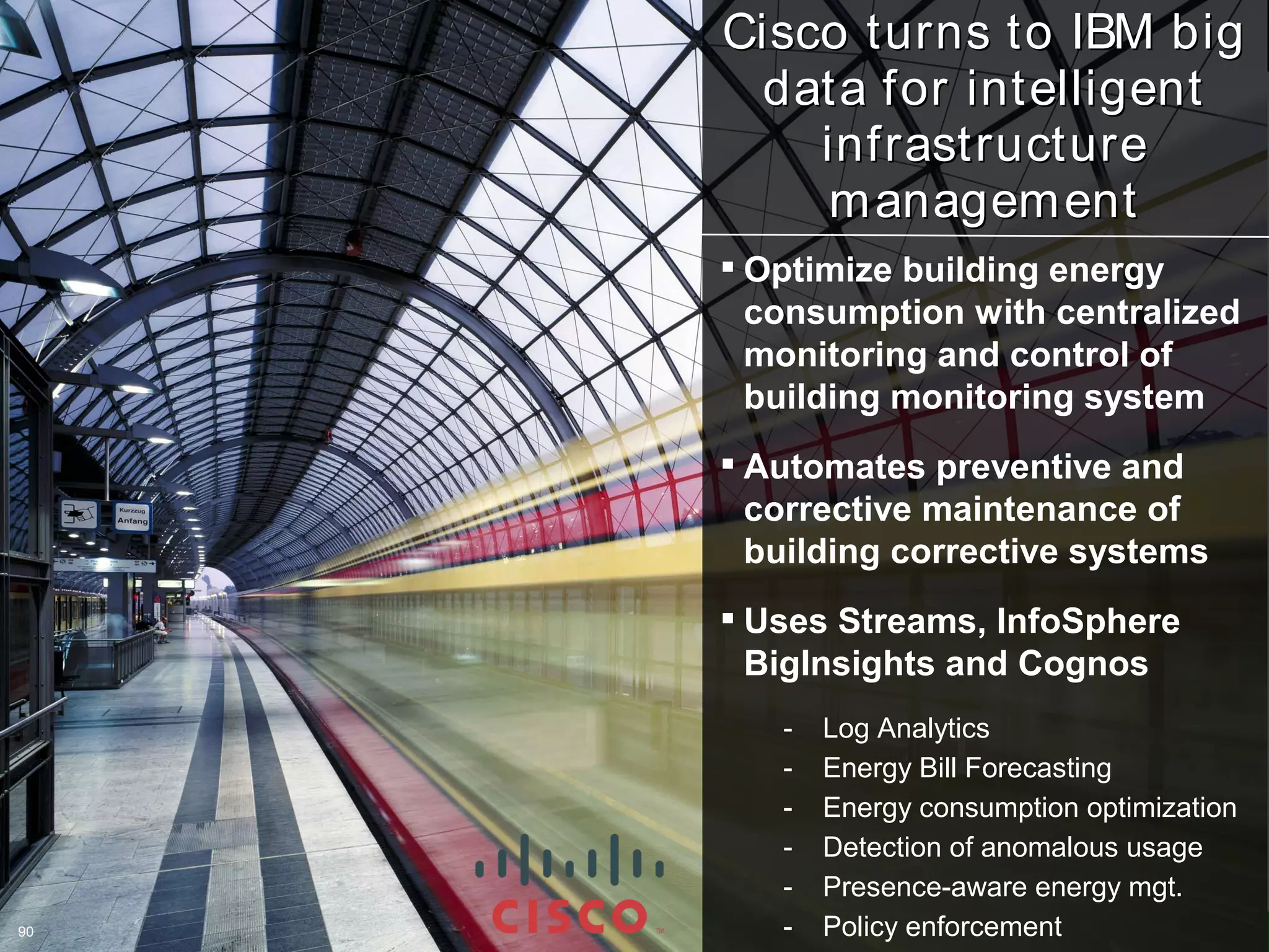 Cisco turns to IBM big
      data for intelligent
         infrastructure
          m anagem ent
      Optimize building energy
       consumption with centralized
       monitoring and control of
       building monitoring system
      Automates preventive and
       corrective maintenance of
       building corrective systems
      Uses Streams, InfoSphere
       BigInsights and Cognos
        -   Log Analytics
        -   Energy Bill Forecasting
        -   Energy consumption optimization
        -   Detection of anomalous usage
        -   Presence-aware energy mgt.
90
90      -   Policy enforcement 2012 IBM Corporation
                              ©
 
