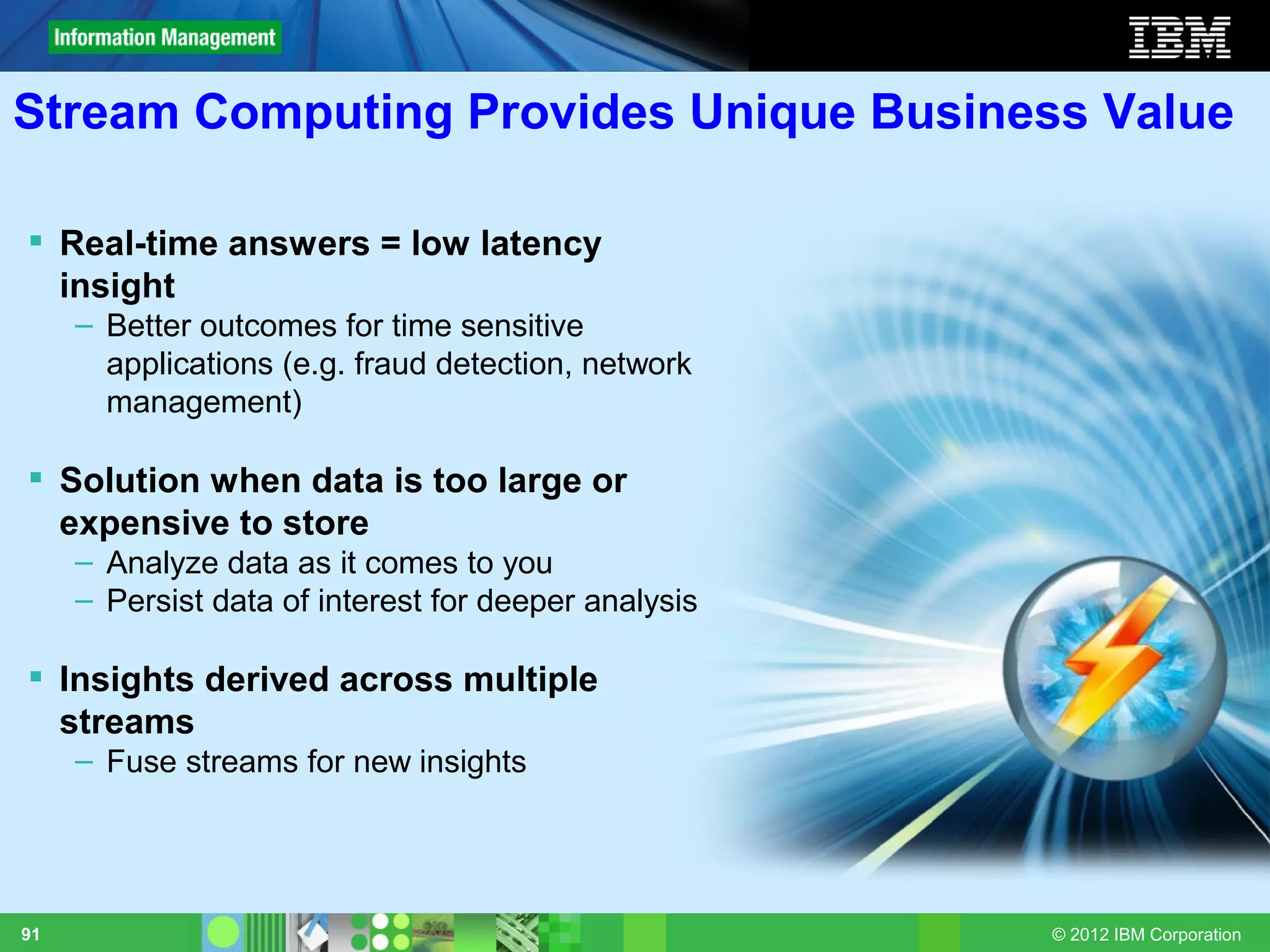 Stream Computing Provides Unique Business Value

 Real-time answers = low latency
  insight
     – Better outcomes for time sensitive
       applications (e.g. fraud detection, network
       management)

 Solution when data is too large or
  expensive to store
     – Analyze data as it comes to you
     – Persist data of interest for deeper analysis

 Insights derived across multiple
  streams
     – Fuse streams for new insights




91                                                    © 2012 IBM Corporation
 