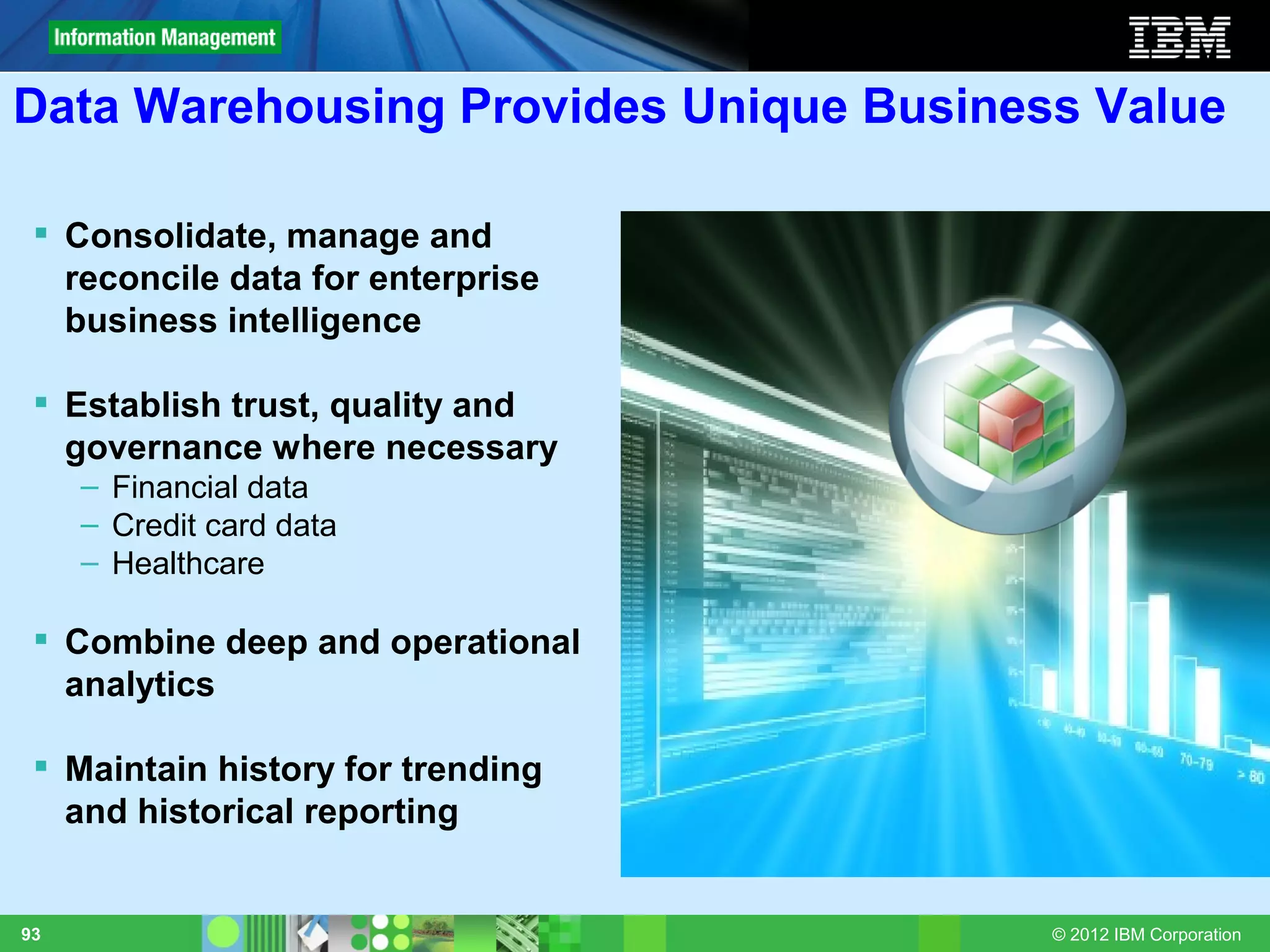 Data Warehousing Provides Unique Business Value

  Consolidate, manage and
   reconcile data for enterprise
   business intelligence

  Establish trust, quality and
   governance where necessary
     – Financial data
     – Credit card data
     – Healthcare

  Combine deep and operational
   analytics

  Maintain history for trending
   and historical reporting


93                                      © 2012 IBM Corporation
 
