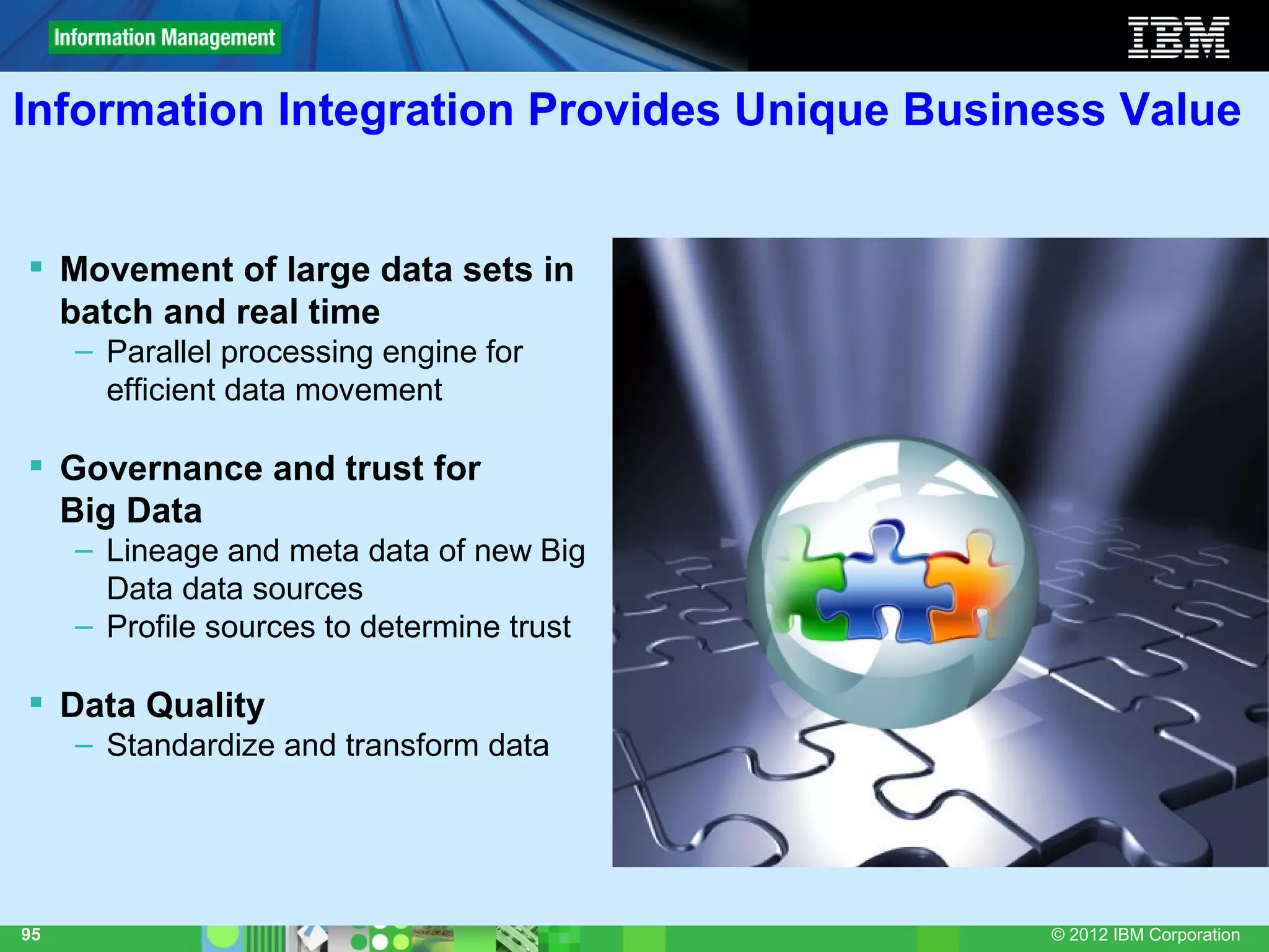 Information Integration Provides Unique Business Value


 Movement of large data sets in
  batch and real time
     – Parallel processing engine for
       efficient data movement

 Governance and trust for
  Big Data
     – Lineage and meta data of new Big
       Data data sources
     – Profile sources to determine trust

 Data Quality
     – Standardize and transform data




95                                           © 2012 IBM Corporation
 