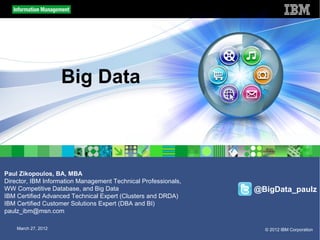 Big Data



Paul Zikopoulos, BA, MBA
Director, IBM Information Management Technical Professionals,
WW Competitive Database, and Big Data                           @BigData_paulz
IBM Certified Advanced Technical Expert (Clusters and DRDA)
IBM Certified Customer Solutions Expert (DBA and BI)
paulz_ibm@msn.com

    March 27, 2012                                                © 2012 IBM Corporation
 