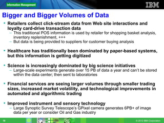 Bigger and Bigger Volumes of Data
 Retailers collect click-stream data from Web site interactions and
  loyalty card-drive transaction data
     – This traditional POS information is used by retailer for shopping basket analysis,
       inventory replenishment, +++
     – But data is being provided to suppliers for customer buying analysis

 Healthcare has traditionally been dominated by paper-based systems,
  but this information is getting digitized

 Science is increasingly dominated by big science initiatives
     – Large-scale experiments generate over 15 PB of data a year and can’t be stored
       within the data center; then sent to laboratories

 Financial services are seeing larger volumes through smaller trading
  sizes, increased market volatility, and technological improvements in
  automated and algorithmic trading

 Improved instrument and sensory technology
     – Large Synoptic Survey Telescope’s GPixel camera generates 6PB+ of image
       data per year or consider Oil and Gas industry
18                                                                           © 2012 IBM Corporation
 