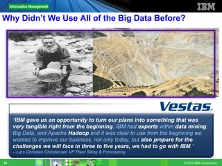 Why Didn’t We Use All of the Big Data Before?




     “IBM gave us an opportunity to turn our plans into something that was
     very tangible right from the beginning. IBM had experts within data mining,
     Big Data, and Apache Hadoop and it was clear to use from the beginning we
     wanted to improve our business, not only today, but also prepare for the
     challenges we will face in three to five years, we had to go with IBM.”
     – Lars Christian Christensen VP Plant Siting & Forecasting

24                                                                    © 2012 IBM Corporation
 