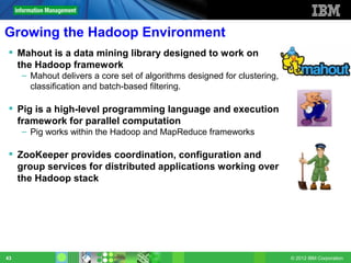 Growing the Hadoop Environment
  Mahout is a data mining library designed to work on
   the Hadoop framework
     – Mahout delivers a core set of algorithms designed for clustering,
       classification and batch-based filtering.

  Pig is a high-level programming language and execution
   framework for parallel computation
     – Pig works within the Hadoop and MapReduce frameworks

  ZooKeeper provides coordination, configuration and
   group services for distributed applications working over
   the Hadoop stack




43                                                                         © 2012 IBM Corporation
 