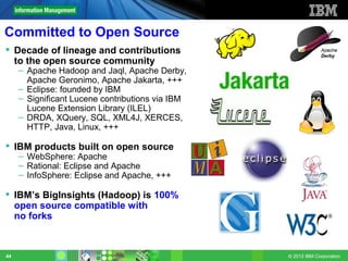 Committed to Open Source
 Decade of lineage and contributions
  to the open source community
     – Apache Hadoop and Jaql, Apache Derby,
       Apache Geronimo, Apache Jakarta, +++
     – Eclipse: founded by IBM
     – Significant Lucene contributions via IBM
       Lucene Extension Library (ILEL)
     – DRDA, XQuery, SQL, XML4J, XERCES,
       HTTP, Java, Linux, +++

 IBM products built on open source
     – WebSphere: Apache
     – Rational: Eclipse and Apache
     – InfoSphere: Eclipse and Apache, +++

 IBM’s BigInsights (Hadoop) is 100%
  open source compatible with
  no forks



44                                                © 2012 IBM Corporation
 