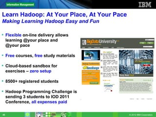 Learn Hadoop: At Your Place, At Your Pace
Making Learning Hadoop Easy and Fun

 Flexible on-line delivery allows
  learning @your place and
  @your pace

 Free courses, free study materials

 Cloud-based sandbox for
  exercises – zero setup

 8500+ registered students

 Hadoop Programming Challenge is
  sending 3 students to IOD 2011
  Conference, all expenses paid

45                                          © 2012 IBM Corporation
 