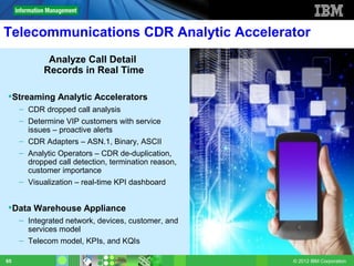 Telecommunications CDR Analytic Accelerator
             Analyze Call Detail
            Records in Real Time

Streaming Analytic Accelerators
     – CDR dropped call analysis
     – Determine VIP customers with service
       issues – proactive alerts
     – CDR Adapters – ASN.1, Binary, ASCII
     – Analytic Operators – CDR de-duplication,
       dropped call detection, termination reason,
       customer importance
     – Visualization – real-time KPI dashboard


Data Warehouse Appliance
     – Integrated network, devices, customer, and
       services model
     – Telecom model, KPIs, and KQIs

65                                                   © 2012 IBM Corporation
 