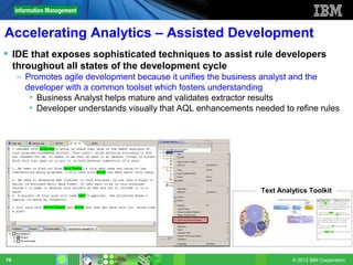 Accelerating Analytics – Assisted Development
 IDE that exposes sophisticated techniques to assist rule developers
  throughout all states of the development cycle
     – Promotes agile development because it unifies the business analyst and the
       developer with a common toolset which fosters understanding
        • Business Analyst helps mature and validates extractor results
        • Developer understands visually that AQL enhancements needed to refine rules




                                                                 Text Analytics Toolkit




79                                                                        © 2012 IBM Corporation
 