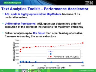 Text Analytics Toolkit – Performance Accelerator
  AQL code is highly optimized for MapReduce because of its
   declarative nature

  Unlike other frameworks, AQL optimizer determines order of
   execution of the extractor instructions for maximum efficiency

  Deliver analysis up to 10x faster than other leading alternative
   frameworks running the same extractors




83                                                              © 2012 IBM Corporation
 