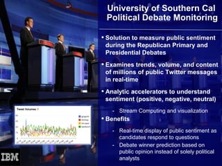 University of Southern Cal
      Political Debate Monitoring

      Solution to measure public sentiment
       during the Republican Primary and
       Presidential Debates
      Examines trends, volume, and content
       of millions of public Twitter messages
       in real-time
      Analytic accelerators to understand
       sentiment (positive, negative, neutral)
        - Stream Computing and visualization
      Benefits
        - Real-time display of public sentiment as
          candidates respond to questions
        - Debate winner prediction based on
          public opinion instead of solely political
          analysts
89                                    © 2012 IBM Corporation
 