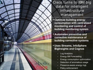 Cisco turns to IBM big
      data for intelligent
         infrastructure
          m anagem ent
      Optimize building energy
       consumption with centralized
       monitoring and control of
       building monitoring system
      Automates preventive and
       corrective maintenance of
       building corrective systems
      Uses Streams, InfoSphere
       BigInsights and Cognos
        -   Log Analytics
        -   Energy Bill Forecasting
        -   Energy consumption optimization
        -   Detection of anomalous usage
        -   Presence-aware energy mgt.
90
90      -   Policy enforcement 2012 IBM Corporation
                              ©
 