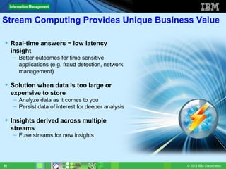 Stream Computing Provides Unique Business Value

 Real-time answers = low latency
  insight
     – Better outcomes for time sensitive
       applications (e.g. fraud detection, network
       management)

 Solution when data is too large or
  expensive to store
     – Analyze data as it comes to you
     – Persist data of interest for deeper analysis

 Insights derived across multiple
  streams
     – Fuse streams for new insights




91                                                    © 2012 IBM Corporation
 