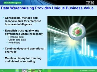 Data Warehousing Provides Unique Business Value

  Consolidate, manage and
   reconcile data for enterprise
   business intelligence

  Establish trust, quality and
   governance where necessary
     – Financial data
     – Credit card data
     – Healthcare

  Combine deep and operational
   analytics

  Maintain history for trending
   and historical reporting


93                                      © 2012 IBM Corporation
 