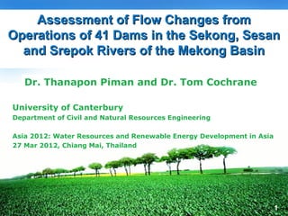 Assessment of Flow Changes from
                                     LOGO
Operations of 41 Dams in the Sekong, Sesan
  and Srepok Rivers of the Mekong Basin

   Dr. Thanapon Piman and Dr. Tom Cochrane

University of Canterbury
Department of Civil and Natural Resources Engineering

Asia 2012: Water Resources and Renewable Energy Development in Asia
27 Mar 2012, Chiang Mai, Thailand




                                                                      1
 