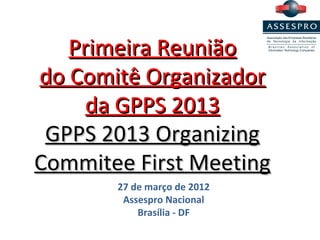 Primeira Reunião
do Comitê Organizador
     da GPPS 2013
 GPPS 2013 Organizing
Commitee First Meeting
       27 de março de 2012
        Assespro Nacional
           Brasília - DF
 