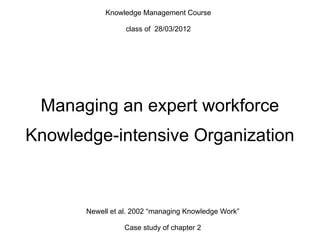 Managing an expert workforce
Knowledge-intensive Organization
Knowledge Management Course
class of 28/03/2012
Newell et al. 2002 “managing Knowledge Work”
Case study of chapter 2
 
