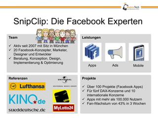 SnipClip: Die Facebook Experten
Team                                    Leistungen

 Aktiv seit 2007 mit Sitz in München
 20 Facebook-Konzepter, Marketer,
  Designer und Entwickler
 Beratung, Konzeption, Design,
  Implementierung & Optimierung
                                           Apps         Ads         Mobile


Referenzen                              Projekte

                                         Über 100 Projekte (Facebook Apps)
                                         Für fünf DAX-Konzerne und 10
                                          internationale Konzerne
                                         Apps mit mehr als 100.000 Nutzern
                                         Fan-Wachstum von 43% in 3 Wochen
 