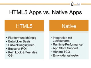 HTML5 Apps vs. Native Apps

         HTML5                    Native

•   Plattformunabhängig    • Integration mit
•   Entwickler Basis         Zielplattform
•   Entwicklungszyklen     • Runtime-Performance
•   Besserer ROI           • App Store Support
•   Kein Look & Feel des   • Höhere TCO
    OS                     • Entwicklungskosten
 