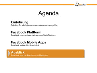Agenda
Einführung
SoLoMo: Es wächst zusammen, was zusammen gehört.


Facebook Plattform
Facebook: vom sozialen Netzwerk zur Web-Plattform


Facebook Mobile Apps
Facebook Mobile: Mobil wird viral.


Ausblick
Facebook: von der Plattform zum Marktplatz.
 