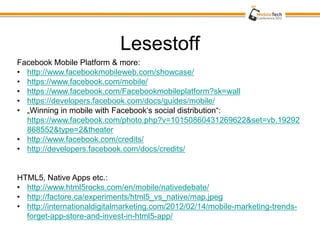 Lesestoff
Facebook Mobile Platform & more:
• http://www.facebookmobileweb.com/showcase/
• https://www.facebook.com/mobile/
• https://www.facebook.com/Facebookmobileplatform?sk=wall
• https://developers.facebook.com/docs/guides/mobile/
• „Winning in mobile with Facebook‘s social distribution“:
  https://www.facebook.com/photo.php?v=10150860431269622&set=vb.19292
  868552&type=2&theater
• http://www.facebook.com/credits/
• http://developers.facebook.com/docs/credits/


HTML5, Native Apps etc.:
• http://www.html5rocks.com/en/mobile/nativedebate/
• http://factore.ca/experiments/html5_vs_native/map.jpeg
• http://internationaldigitalmarketing.com/2012/02/14/mobile-marketing-trends-
  forget-app-store-and-invest-in-html5-app/
 