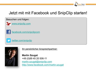 Jetzt mit mit Facebook und SnipClip starten!
Besuchen und folgen:
    www.snipclip.com


    facebook.com/snipclipcom


    twitter.com/snipclip


              Ihr persönlicher Ansprechpartner:

              Martin Szugat
              +49 (0)89 45 20 506-11
              martin.szugat@snipclip.com
              http://www.facebook.com/martin.szugat
 