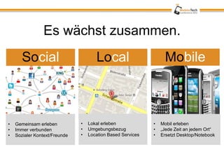 Es wächst zusammen.
       Social                         Local                       Mobile



•   Gemeinsam erleben          •   Lokal erleben             •   Mobil erleben
•   Immer verbunden            •   Umgebungsbezug            •   „Jede Zeit an jedem Ort“
•   Sozialer Kontext/Freunde   •   Location Based Services   •   Ersetzt Desktop/Notebook
 