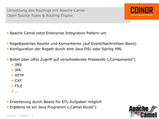 Umsetzung des Routings mit Apache Camel
Open Source Rules & Routing Engine



 Apache Camel setzt Enterprise Integration Pattern um


 Regelbasiertes Routen und Konvertieren (auf Event/Nachrichten-Basis)
 Konfiguration der Regeln durch eine Java DSL oder Spring XML


 Bietet über URIs Zugriff auf verschiedenste Protokolle („Components“)
     JMS
     JPA
     HTTP
     CXF
     FILE
     …


 Erweiterung durch Beans für ETL-Aufgaben möglich
 Ergebnis ist ein Java Programm („Camel Route“)

01.04.2012 - COINOR AG - 15
 