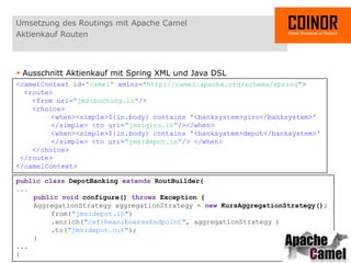 Umsetzung des Routings mit Apache Camel
Aktienkauf Routen



 Ausschnitt Aktienkauf mit Spring XML und Java DSL
<camelContext id="camel" xmlns="http://camel.apache.org/schema/spring">
  <route>
    <from uri="jms:buchung.in"/>
    <choice>
         <when><simple>${in.body} contains '<banksystem>giro</banksystem>'
         </simple> <to uri="jms:giro.in"/></when>
         <when><simple>${in.body} contains '<banksystem>depot</banksystem>'
         </simple> <to uri="jms:depot.in"/> </when>
    </choice>
 </route>
</camelContext>

public class DepotBanking extends RoutBuilder{
...
         public void configure() throws Exception {
         AggregationStrategy aggregationStrategy = new KursAggregationStrategy();
                 from("jms:depot.in")
                 .enrich("cxf:bean:boerseEndpoint", aggregationStrategy )
                 .to("jms:depot.out");
         }
...
}
01.04.2012 - COINOR AG - 16
 