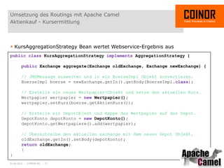 Umsetzung des Routings mit Apache Camel
Aktienkauf - Kursermittlung



 KursAggregationStrategy Bean wertet Webservice-Ergebnis aus
public class KursAggregationStrategy implements AggregationStrategy {

        public Exchange aggregate(Exchange oldExchange, Exchange newExchange) {

        // JMSMessage auswerten und in ein BoerseImpl Objekt konvertieren.
        BoerseImpl boerse = newExchange.getIn().getBody(BoerseImpl.class);

        // Erstelle ein neues Wertpapier-Objekt und setze den aktuellen Kurs.
        Wertpapier wertpapier = new Wertpapier();
        wertpapier.setKurs(boerse.getAktienKurs());

        // Erstelle ein DepotObjekt und mappe das Wertpapier auf das Depot.
        DepotKonto depotKonto = new DepotKonto();
        depotKonto.getWertpapiere().add(wertpapier);

        // Überschreibe den aktuellen exchange mit dem neuen Depot Objekt.
        oldExchange.getIn().setBody(depotKonto);
        return oldExchange;
        }
}
01.04.2012 - COINOR AG - 17
 