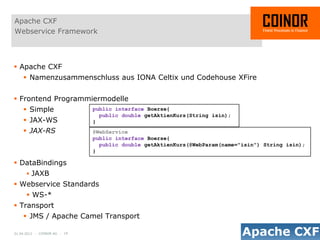 Apache CXF
Webservice Framework



 Apache CXF
     Namenzusammenschluss aus IONA Celtix und Codehouse XFire


 Frontend Programmiermodelle
     Simple                  public interface Boerse{
                                public double getAktienKurs(String isin);
     JAX-WS                  }
     JAX-RS                  @WebService
                              public interface Boerse{
                                public double getAktienKurs(@WebParam(name="isin") String isin);
                              }

 DataBindings
       JAXB
 Webservice Standards
       WS-*
 Transport
     JMS / Apache Camel Transport

01.04.2012 - COINOR AG - 19
 