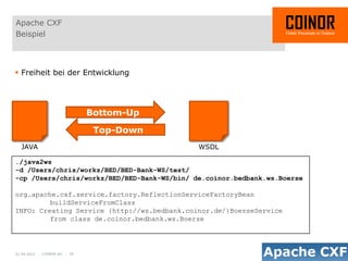 Apache CXF
Beispiel



 Freiheit bei der Entwicklung




                              Bottom-Up

                               Top-Down
  JAVA                                       WSDL

./java2ws
-d /Users/chris/workz/BED/BED-Bank-WS/test/
-cp /Users/chris/workz/BED/BED-Bank-WS/bin/ de.coinor.bedbank.ws.Boerse

org.apache.cxf.service.factory.ReflectionServiceFactoryBean
         buildServiceFromClass
INFO: Creating Service {http://ws.bedbank.coinor.de/}BoerseService
         from class de.coinor.bedbank.ws.Boerse




01.04.2012 - COINOR AG - 20
 