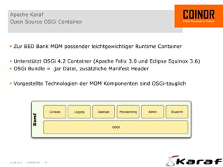 Apache Karaf
Open Source OSGi Container



 Zur BED Bank MOM passender leichtgewichtiger Runtime Container


 Unterstützt OSGi 4.2 Container (Apache Felix 3.0 und Eclipse Equinox 3.6)
 OSGi Bundle = .jar Datei, zusätzliche Manifest Header


 Vorgestellte Technologien der MOM Komponenten sind OSGi-tauglich




01.04.2012 - COINOR AG - 22
 