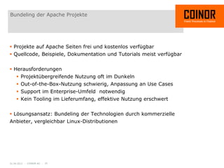 Bundeling der Apache Projekte




 Projekte auf Apache Seiten frei und kostenlos verfügbar
 Quellcode, Beispiele, Dokumentation und Tutorials meist verfügbar


 Herausforderungen
     Projektübergreifende Nutzung oft im Dunkeln
     Out-of-the-Box-Nutzung schwierig, Anpassung an Use Cases
     Support im Enterprise-Umfeld notwendig
     Kein Tooling im Lieferumfang, effektive Nutzung erschwert


 Lösungsansatz: Bundeling der Technologien durch kommerzielle
Anbieter, vergleichbar Linux-Distributionen




01.04.2012 - COINOR AG - 25
 