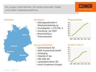 Ein junges Unternehmen mit anspruchsvollen Zielen
 und solider Kapitalausstattung



Standorte                             Kernfakten                       Festangestellte
                                         Aktiengesellschaft in
                                          Mitarbeiterbeteiligung
                                         Grundkapital: 1,375 Mio. €
                                         Gründung: Juli 2007
                             Berlin
                                         Branchenfokus
                                          Finanzindustrie



                                      Auszug Kundenliste               Umsatz in Mio. €
          Frankfurt
                                         Commerzbank AG
   Karlsruhe                             DWS Investments GmbH
                                         Xchanging
                         München
                                         FIDUCIA IT AG
                                         ING DiBa AG
                                         Landesbank Berlin AG
                                         Union Investment Gruppe

01.04.2012 - COINOR AG - 3
 