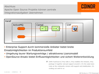 Abschluss
Apache Open Source Projekte können zentrale
Integrationsaufgaben übernehmen


 Karaf
              ActiveMQ        Camel                    CXF




 Enterprise Support durch kommerzielle Anbieter bietet breite
Einsatzmöglichkeiten im Produktionsumfeld
 Umgehung teurer Wartungsverträge / attraktiveres Lizenzmodell
 OpenSource-Ansatz bietet Einflussmöglichkeiten und sichert Weiterentwicklung




01.04.2012 - COINOR AG - 30
 