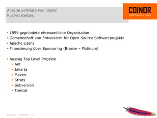 Apache Software Foundation
Kurzvorstellung



 1999 gegründete ehrenamtliche Organisation
 Gemeinschaft von Entwicklern für Open-Source Softwareprojekte
 Apache Lizenz
 Finanzierung über Sponsoring (Bronze – Platinum)


 Auszug Top Level Projekte
     Ant
     Jakarta
     Maven
     Struts
     Subversion
     Tomcat




01.04.2012 - COINOR AG - 32
 