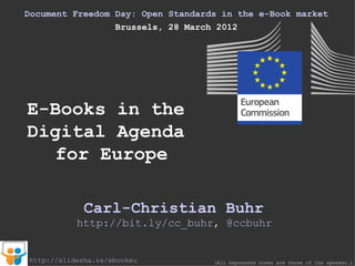 Document Freedom Day: Open Standards in the e-Book market
                 Brussels, 28 March 2012




E-Books in the
Digital Agenda
   for Europe

             Carl-Christian Buhr
           http://bit.ly/cc_buhr, @ccbuhr


http://slidesha.re/ebookeu         (All expressed views are those of the speaker.)
 