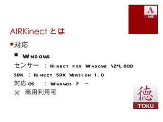 AIRKinect とは
対応
 W nd ows
   i
センサー ： Ki nect f or W nd ows 24, 800
                          i
SDK ： Ki nect SDK Vers i on 1 . 0
対応 OS ： W nd wos 7 ～
             i
※ 商用利用可
 