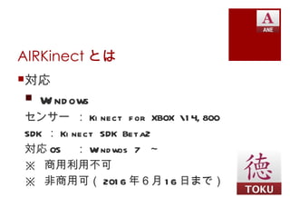 AIRKinect とは
対応
 W nd ows
   i
センサー ： Ki nect f or XBOX 1 4, 800
SDK ： Ki nect SDK Beta2
対応 OS ： W nd wos 7 ～
             i
※ 商用利用不可
※ 非商用可（ 201 6 年６月 1 6 日まで）
 