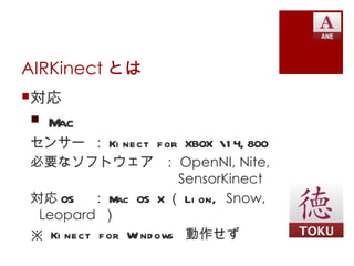 AIRKinect とは
対応
 Mac
センサー ： Ki nect f or XBOX 1 4, 800
必要なソフトウェア ： OpenNI, Nite,
                       SensorKinect
対応 OS ： M OS X （ Li on, Snow,
             ac
 Leopard ）
※ Ki nect f or W nd ows 動作せず
                i
 