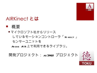AIRKinect とは
 概要
 マイクロソフト社からリリース
  しているモーションコントローラ「 Ki nect 」
  センサーユニットを
  A obe A R 上で利用できるライブラリ。
   d     I

 開発プロジェクト： as 3NUI プロジェクト
 