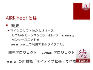 AIRKinect とは
 概要
 マイクロソフト社からリリース
  しているモーションコントローラ「 Ki nect 」
  センサーユニットを
  A obe A R 上で利用できるライブラリ。
   d     I

 開発プロジェクト： as 3NUI プロジェクト

A R 3 の新機能「ネイティブ拡張」で作成
 I
 