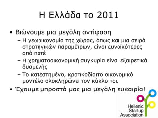 Η Ελλάδα το 2011
• Βιώνουμε μια μεγάλη αντίφαση
  – Η γεωοικονομία της χώρας, όπως και μια σειρά
    στρατηγικών παραμέτρων, είναι ευνοϊκότερες
    από ποτέ
  – Η χρηματοοικονομική συγκυρία είναι εξαιρετικά
    δυσμενής
  – Το κατεστημένο, κρατικοδίαιτο οικονομικό
    μοντέλο ολοκληρώνει τον κύκλο του
• Έχουμε μπροστά μας μια μεγάλη ευκαιρία!
 
