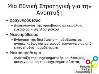 Μια Εθνική Στρατηγική για την
          Ανάπτυξη
• Βραχυπρόθεσμα
  – Διευκόλυνση της πρόσβασης σε κεφάλαιο
    ευκαιρίας – υψηλού ρίσκου
• Μεσοπρόθεσμα
  – Ενίσχυση της δικτύωσης – πρόσβασης σε
    αγορές καθώς και μεταφορά τεχνογνωσίας από
    επιτυχημένα παραδείγματα
• Μακροπρόθεσμα
  – Ανάπτυξη της επιχειρηματικής κουλτούρας,
    απενεχοποίηση της επιχειρηματικότητας
 