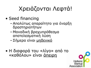 Χρειάζονται Λεφτά!
• Seed financing
  – Απολύτως απαραίτητο για έναρξη
    δραστηριοτήτων
  – Μοναδική βραχυπρόθεσμα
    αποτελεσματική λύση
  – Σήμερα είναι μηδενικό


• Η διαφορά του «λίγο» από το
  «καθόλου» είναι άπειρη
 