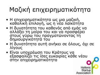 Μαζική επιχειρηματικότητα
• Η επιχειρηματικότητα ως μια μαζική,
  καθολική επιλογή, ως η νέα λαϊκότητα
• Η δυνατότητα του καθενός από εμάς να
  αλλάξει τη μοίρα του και να προσφέρει
  στους γύρω του πραγματώνοντας τη
  δημιουργικότητά του
• Η δυνατότητα αυτή ανήκει σε όλους, όχι σε
  λίγους
• Είναι υποχρέωση του Κράτους να
  εξασφαλίζει τις ίσες ευκαιρίες κάθε νέου
  στην επιχειρηματικότητα
 